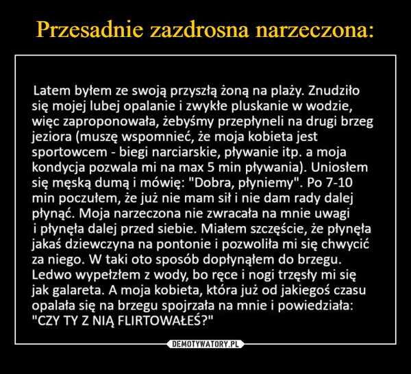  –  Latem byłem ze swoją przyszłą żoną na plaży. Znudziłosię mojej lubej opalanie i zwykłe pluskanie w wodzie,więc zaproponowała, żebyśmy przepłynęli na drugi brzegjeziora (muszę wspomnieć, że moja kobieta jestsportowcem - biegi narciarskie, pływanie itp. a mojakondycja pozwala mi na max 5 min pływania). Uniosłemsię męską dumą i mówię: "Dobra, płyniemy". Po 7-10min poczułem, że już nie mam sił i nie dam rady dalejpłynąć. Moja narzeczona nie zwracała na mnie uwagii płynęła dalej przed siebie. Miałem szczęście, że płynęłajakaś dziewczyna na pontonie i pozwoliła mi się chwycićza niego. W taki oto sposób dopłynąłem do brzegu.Ledwo wypełzłem z wody, bo ręce i nogi trzęsły mi sięjak galareta. A moja kobieta, która już od jakiegoś czasuopalała się na brzegu spojrzała na mnie i powiedziała:"CZY TY Z NIĄ FLIRTOWAŁEŚ?"