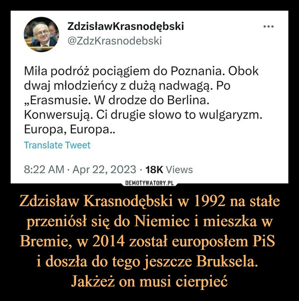 Zdzisław Krasnodębski w 1992 na stałe przeniósł się do Niemiec i mieszka w Bremie, w 2014 został europosłem PiS i doszła do tego jeszcze Bruksela. Jakżeż on musi cierpieć –  ZdzisławKrasnodębski@ZdzKrasnodebskiMiła podróż pociągiem do Poznania. Obokdwaj młodzieńcy z dużą nadwagą. Po,,Erasmusie. W drodze do Berlina.Konwersują. Ci drugie słowo to wulgaryzm.Europa, Europa..Translate Tweet8:22 AM · Apr 22, 2023 · 18K Views: