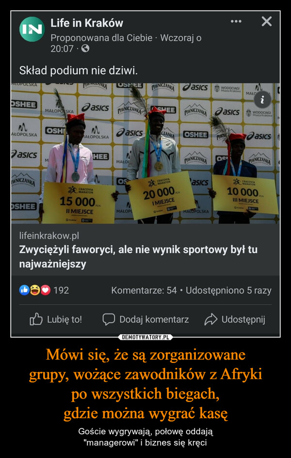 Mówi się, że są zorganizowanegrupy, wożące zawodników z Afrykipo wszystkich biegach,gdzie można wygrać kasę – Goście wygrywają, połowę oddają"managerowi" i biznes się kręci INALOPOLSKASkład podium nie dziwi.OSHEEMAŁOPOLSKAasicsIWNICZANKAOSHEELife in KrakówProponowana dla Ciebie. Wczoraj o20:07MAŁOPO SKAMOSHIKrakówPUNZANIA OSHEE PIWNICZANKA asicsPIWNICZANKA ASHEE192asicsMAŁOPOLSKA15 000II MIEJSCEHEECRACOVIAMARATONLubię to!asicsMAŁOROSMAŁOPOCZANKACRACOVIAMARATON20 000 PLNI MIEJSCEKrakówESOSHEE●PIWNICZANKA asicsPIWNICZANKAasicsMAŁOPOLSKAWODOCIAGIMiasta KrakowaDodaj komentarz●●●PIWNOSIMAŁOiWODOCIĄGIMiasta Krakowalifeinkrakow.plZwyciężyli faworyci, ale nie wynik sportowy był tunajważniejszyXasicsPIWNICZANKA2€10 000 PLNIII MIEJSCECRACOVIAMARATONKomentarze: 54 Udostępniono 5 razyUdostępnijM