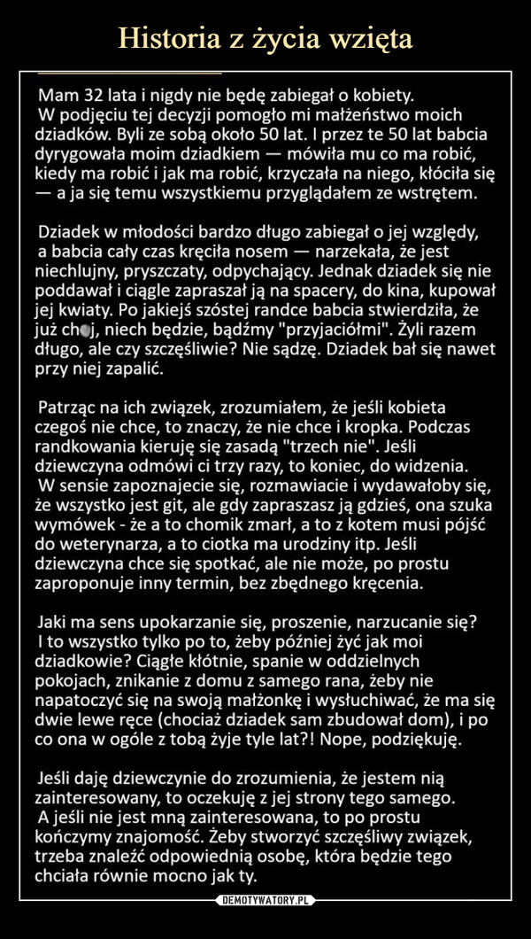  –  Mam 32 lata i nigdy nie będę zabiegał o kobiety.W podjęciu tej decyzji pomogło mi małżeństwo moichdziadków. Byli ze sobą około 50 lat. I przez te 50 lat babciadyrygowała moim dziadkiem - mówiła mu co ma robić,kiedy ma robić i jak ma robić, krzyczała na niego, kłóciła się- a ja się temu wszystkiemu przyglądałem ze wstrętem.Dziadek w młodości bardzo długo zabiegał o jej względy,a babcia cały czas kręciła nosem - narzekała, że jestniechlujny, pryszczaty, odpychający. Jednak dziadek się niepoddawał i ciągle zapraszał ją na spacery, do kina, kupowałjej kwiaty. Po jakiejś szóstej randce babcia stwierdziła, żejuż choj, niech będzie, bądźmy "przyjaciółmi". Żyli razemdługo, ale czy szczęśliwie? Nie sądzę. Dziadek bał się nawetprzy niej zapalić.Patrząc na ich związek, zrozumiałem, że jeśli kobietaczegoś nie chce, to znaczy, że nie chce i kropka. Podczasrandkowania kieruję się zasadą "trzech nie". Jeślidziewczyna odmówi ci trzy razy, to koniec, do widzenia.W sensie zapoznajecie się, rozmawiacie i wydawałoby się,że wszystko jest git, ale gdy zapraszasz ją gdzieś, ona szukawymówek - że a to chomik zmarł, a to z kotem musi pójśćdo weterynarza, a to ciotka ma urodziny itp. Jeślidziewczyna chce się spotkać, ale nie może, po prostuzaproponuje inny termin, bez zbędnego kręcenia.Jaki ma sens upokarzanie się, proszenie, narzucanie się?I to wszystko tylko po to, żeby później żyć jak moidziadkowie? Ciągłe kłótnie, spanie w oddzielnychpokojach, znikanie z domu z samego rana, żeby nienapatoczyć się na swoją małżonkę i wysłuchiwać, że ma siędwie lewe ręce (chociaż dziadek sam zbudował dom), i poco ona w ogóle z tobą żyje tyle lat?! Nope, podziękuję.Jeśli daję dziewczynie do zrozumienia, że jestem niązainteresowany, to oczekuję z jej strony tego samego.A jeśli nie jest mną zainteresowana, to po prostukończymy znajomość. Żeby stworzyć szczęśliwy związek,trzeba znaleźć odpowiednią osobę, która będzie tegochciała równie mocno jak ty.