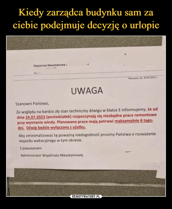  –  Wspólnota Mieszkaniowa LMA'UWAGAWarszawa, dn 20.06.2023Szanowni Państwo,Ze względu na bardzo zły stan techniczny dźwigu w klatce E informujemy, że oddnia 24.07.2023 (poniedziałek) rozpoczynają się niezbędne prace remontoweprzy wymianie windy. Planowane prace mają potrwać maksymalnie 6 tygo-dni. Dźwig będzie wyłączony z użytku.Aby zminimalizować tę poważną niedogodność prosimy Państwa o rozważeniewyjazdu wakacyjnego w tym okresie.Z poważaniemAdministrator Wspólnoty Mieszkaniowej