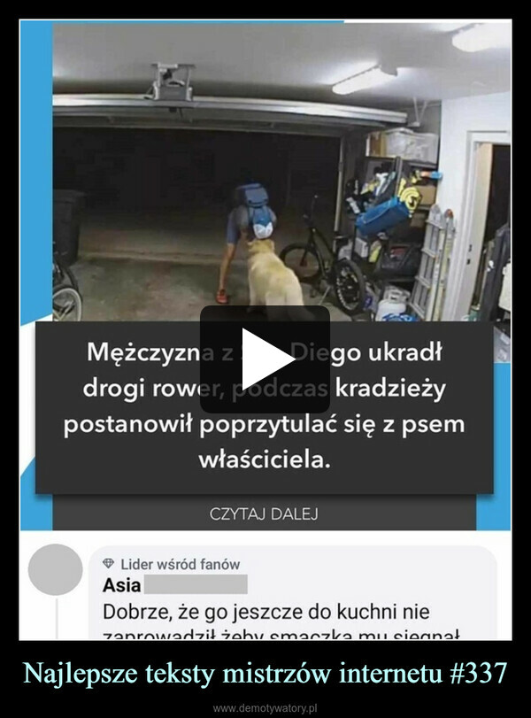 Najlepsze teksty mistrzów internetu #337 –  Mężczyzna z San Diego ukradłdrogi rower, podczas kradzieżypostanowił poprzytulać się z psemwłaściciela.CZYTAJ DALEJLider wśród fanówAsiaDobrze, że go jeszcze do kuchni niezaprowadził żeby smaczka mu sięgnał