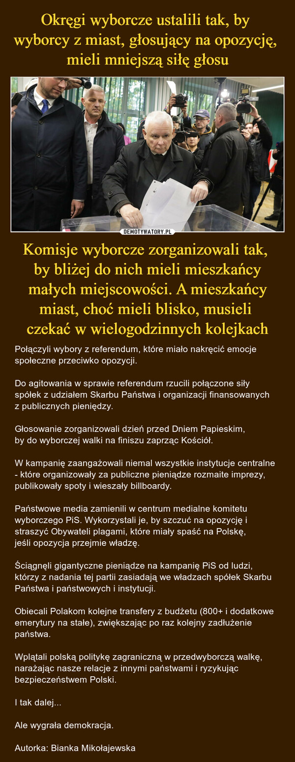 Komisje wyborcze zorganizowali tak, by bliżej do nich mieli mieszkańcy małych miejscowości. A mieszkańcy miast, choć mieli blisko, musieli czekać w wielogodzinnych kolejkach – Połączyli wybory z referendum, które miało nakręcić emocje społeczne przeciwko opozycji. Do agitowania w sprawie referendum rzucili połączone siły spółek z udziałem Skarbu Państwa i organizacji finansowanych z publicznych pieniędzy.Głosowanie zorganizowali dzień przed Dniem Papieskim, by do wyborczej walki na finiszu zaprząc Kościół.W kampanię zaangażowali niemal wszystkie instytucje centralne - które organizowały za publiczne pieniądze rozmaite imprezy, publikowały spoty i wieszały billboardy. Państwowe media zamienili w centrum medialne komitetu wyborczego PiS. Wykorzystali je, by szczuć na opozycję i straszyć Obywateli plagami, które miały spaść na Polskę, jeśli opozycja przejmie władzę.Ściągnęli gigantyczne pieniądze na kampanię PiS od ludzi, którzy z nadania tej partii zasiadają we władzach spółek Skarbu Państwa i państwowych i instytucji.Obiecali Polakom kolejne transfery z budżetu (800+ i dodatkowe emerytury na stałe), zwiększając po raz kolejny zadłużenie państwa.Wplątali polską politykę zagraniczną w przedwyborczą walkę, narażając nasze relacje z innymi państwami i ryzykując bezpieczeństwem Polski. I tak dalej...Ale wygrała demokracja.Autorka: Bianka Mikołajewska 