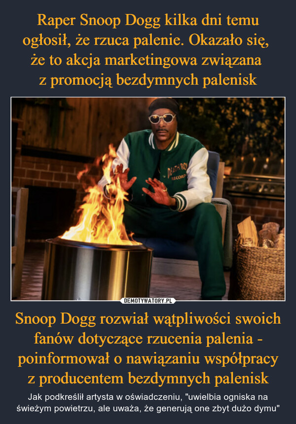 Snoop Dogg rozwiał wątpliwości swoich fanów dotyczące rzucenia palenia - poinformował o nawiązaniu współpracy z producentem bezdymnych palenisk – Jak podkreślił artysta w oświadczeniu, "uwielbia ogniska na świeżym powietrzu, ale uważa, że generują one zbyt dużo dymu" -DEATH RORECORD