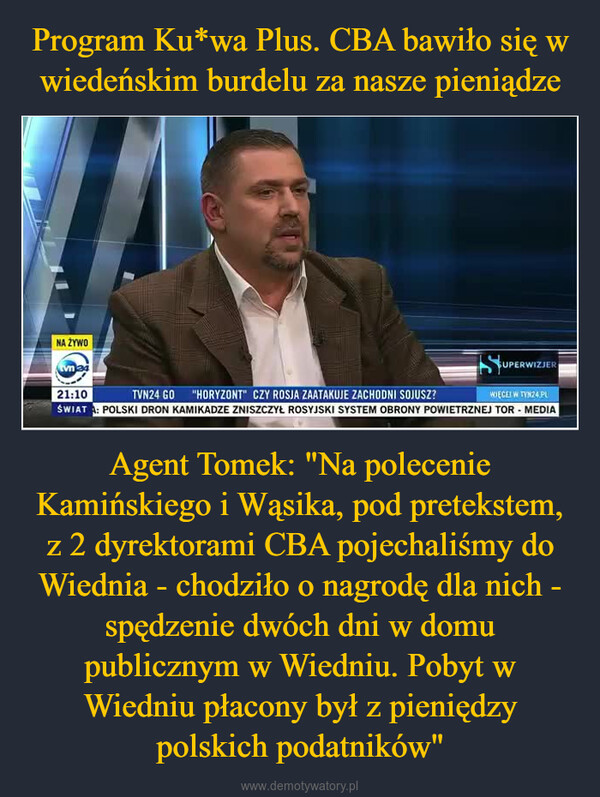 Agent Tomek: "Na polecenie Kamińskiego i Wąsika, pod pretekstem, z 2 dyrektorami CBA pojechaliśmy do Wiednia - chodziło o nagrodę dla nich - spędzenie dwóch dni w domu publicznym w Wiedniu. Pobyt w Wiedniu płacony był z pieniędzy polskich podatników" –  NA ŻYWOtvm 34SUPERWIZJER21:10WIĘCEI W TYN24.PLTVN24 GO "HORYZONT" CZY ROSJA ZAATAKUJE ZACHODNI SOJUSZ?ŚWIATA: POLSKI DRON KAMIKADZE ZNISZCZYŁ ROSYJSKI SYSTEM OBRONY POWIETRZNEJ TOR - MEDIA