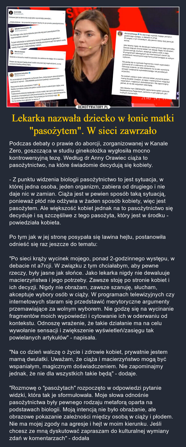 Lekarka nazwała dziecko w łonie matki "pasożytem". W sieci zawrzało – Podczas debaty o prawie do aborcji, zorganizowanej w Kanale Zero, goszcząca w studiu ginekolożka wygłosiła mocno kontrowersyjną tezę. Według dr Anny Orawiec ciąża to pasożytnictwo, na które świadomie decydują się kobiety.- Z punktu widzenia biologii pasożytnictwo to jest sytuacja, w której jedna osoba, jeden organizm, zabiera od drugiego i nie daje nic w zamian. Ciąża jest w pewien sposób taką sytuacją, ponieważ płód nie odżywia w żaden sposób kobiety, więc jest pasożytem. Ale większość kobiet jednak na to pasożytnictwo się decyduje i są szczęśliwe z tego pasożyta, który jest w środku - powiedziała kobieta.Po tym jak w jej stronę posypała się lawina hejtu, postanowiła odnieść się raz jeszcze do tematu:"Po sieci krąży wycinek mojego, ponad 2-godzinnego występu, w debacie nt a7rcji. W związku z tym chciałabym, aby pewne rzeczy, były jasne jak słońce. Jako lekarka nigdy nie dewaluuje macierzyństwa i jego potrzeby. Zawsze stoję po stronie kobiet i ich decyzji. Nigdy nie obrażam, zawsze szanuję, słucham, akceptuje wybory osób w ciąży. W programach telewizyjnych czy internetowych staram się przedstawić merytoryczne argumenty przemawiające za wolnym wyborem. Nie godzę się na wycinanie fragmentów moich wypowiedzi i cytowanie ich w oderwaniu od kontekstu. Odnoszę wrażenie, że takie działanie ma na celu wywołanie sensacji i zwiększenie wyświetleń/zasięgu tak powielanych artykułów" - napisała."Na co dzień walczę o życie i zdrowie kobiet, prywatnie jestem mamą dwulatki. Uważam, że ciąża i macierzyństwo mogą być wspaniałym, magicznym doświadczeniem. Nie zapominajmy jednak, że nie dla wszystkich takie będą" - dodaje."Rozmowę o "pasożytach" rozpoczęto w odpowiedzi pytanie widzki, która tak je sformułowała. Moje słowa odnośnie pasożytnictwa były pewnego rodzaju metaforą oparta na podstawach biologii. Moją intencją nie było obrażanie, ale obrazowe pokazanie zależności między osobą w ciąży i płodem. Nie ma mojej zgody na agresje i hejt w moim kierunku. Jeśli chcesz ze mną dyskutować zapraszam do kulturalnej wymiany zdań w komentarzach" - dodała Jacek WilkJacekWilkPLCiekawe jak ta dama się czuje jako wyrośnięty pasożyt......chyba dobrze - bo przecież program lewicy to po prostu pasożytnictwo.Witold Tumanowicz@WTumanowiczDo którego roku życia dziecko jest dla tej pani pasożytem? Dowyprowadzki z domu?To jest edukacja w wykonaniu lewicy? Przedłużenie gatunku imacierzyństwo będą nazywać relacją pasożytniczą? Od takich osóbnależy trzymać z dala kobiety i dzieci.Marcin Dobski@szachmadDziecko w brzuchu matki to pasożyt, bo zabiera nie dając nic w zamian.Potem do tej pani będą pisać ludzie oburzeni jej mądrościami, a onazostanie biedną ofiarą hejtu.Marianna SchreiberMSchreiberMPo wczorajszym programie na Kanale Zero, dotyczącym aborcji jestemnapiszę to wprost - ZAŁAMANA poziomem jednej z uczestniczek.Nazywanie płodu pasożytem? WTFKażda normalna matka wie jakim cudem (oraz trudem) jest ciąża, orazpotomstwo.Traktowanie dziecka będącego w łonie matki, tak samo jak tasiemcaświadczy o kompletnym odhumanizowaniu, ba wręcz o zezwierzęceniu.Te uśmiechnięte fotki doktor Parzyńskiej po terminacji ciąży →Co ta osoba ma w głowie i w sercu...?Sdoctorashtanga Po sieci krąży wycinek mojego, ponad 2-godzinnego występu, w debacie nt a7rcji.W związku z tym chciałabym, aby pewne rzeczy, były jasne jaksłońce.Jako lekarka nigdy nie dewaluuje macierzyństwa i jego potrzeby.Zawsze stoję po stronie kobiet i ich decyzji. Nigdy nie obrażam,zawsze szanuję, słucham, akceptuje wybory osób w ciąży.W programach telewizyjnych czy internetowych staram sięprzedstawić merytoryczne argumenty przemawiające za wolnymwyborem.Nie godzę się na wycinacie fragmentów moich wypowiedzi icytowanie ich w oderwaniu od kontekstu.Odnoszę wrażenie, że takie działanie ma na celu wywołaniesensacji i zwiększenie wyświetleń/zasięgu tak powielanychartykułów.Na codzień walczę o życie i zdrowie kobiet, prywatnie jestemmamą dwulatki. Uważam, że ciąża i macierzyństwo mogą byćwspaniałym, magicznym doświadczeniem. Nie zapominajmyjednak, że nie dla wszystkich takie będą.Jako lekarka mam OBOWIĄZEK zapewnienia opieki i poczuciabezpieczeństwa Pacjentkom, zarówno w tych pięknych, jak itrudnych momentach.ZEROKK