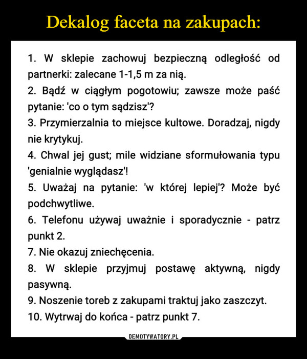  –  1. W sklepie zachowuj bezpieczną odległość odpartnerki: zalecane 1-1,5 m za nią.2. Bądź w ciągłym pogotowiu; zawsze może paśćpytanie: 'co o tym sądzisz'?3. Przymierzalnia to miejsce kultowe. Doradzaj, nigdynie krytykuj.4. Chwal jej gust; mile widziane sformułowania typu'genialnie wyglądasz!!5. Uważaj na pytanie: 'w której lepiej'? Może byćpodchwytliwe.6. Telefonu używaj uważnie i sporadycznie - patrzpunkt 2.7. Nie okazuj zniechęcenia.8. W sklepie przyjmuj postawę aktywną, nigdypasywną.9. Noszenie toreb z zakupami traktuj jako zaszczyt.10. Wytrwaj do końca - patrz punkt 7.