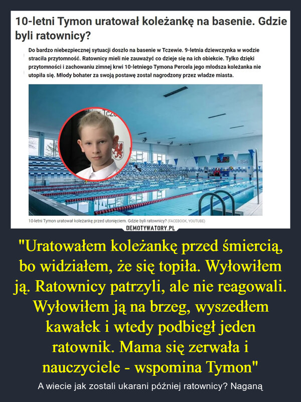 "Uratowałem koleżankę przed śmiercią, bo widziałem, że się topiła. Wyłowiłem ją. Ratownicy patrzyli, ale nie reagowali. Wyłowiłem ją na brzeg, wyszedłem kawałek i wtedy podbiegł jeden ratownik. Mama się zerwała i nauczyciele - wspomina Tymon" – A wiecie jak zostali ukarani później ratownicy? Naganą 10-letni Tymon uratował koleżankę na basenie. Gdziebyli ratownicy?Do bardzo niebezpiecznej sytuacji doszło na basenie w Tczewie. 9-letnia dziewczynka w wodziestraciła przytomność. Ratownicy mieli nie zauważyć co dzieje się na ich obiekcie. Tylko dziękiprzytomności i zachowaniu zimnej krwi 10-letniego Tymona Percela jego młodsza koleżanka nieutopiła się. Młody bohater za swoją postawę został nagrodzony przez władze miasta.TCZ10-letni Tymon uratował koleżankę przed utonięciem. Gdzie byli ratownicy? (FACEBOOK, YOUTUBE)