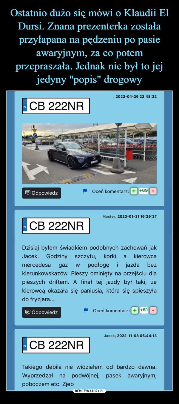  –  CB 222NR2023-04-26 23:48:32OdpowiedzOceń komentarz: ++69Master, 2023-01-31 16:29:37CB 222NRbezDzisiaj byłem świadkiem podobnych zachowań jakJacek. Godziny szczytu, korki a kierowcamercedesa gaz W podłogę i jazdakierunkowskazów. Pieszy ominięty na przejściu dlapieszych driftem. A finał tej jazdy był taki, żekierowcą okazała się paniusia, która się spieszyłado fryzjera...OdpowiedzOceń komentarz: ++51Jacek, 2022-11-08 06:44:13PLCB 222NRTakiego debila nie widziałem od bardzo dawna.Wyprzedzał na podwójnej, pasek awaryjnym,poboczem etc. Zjeb