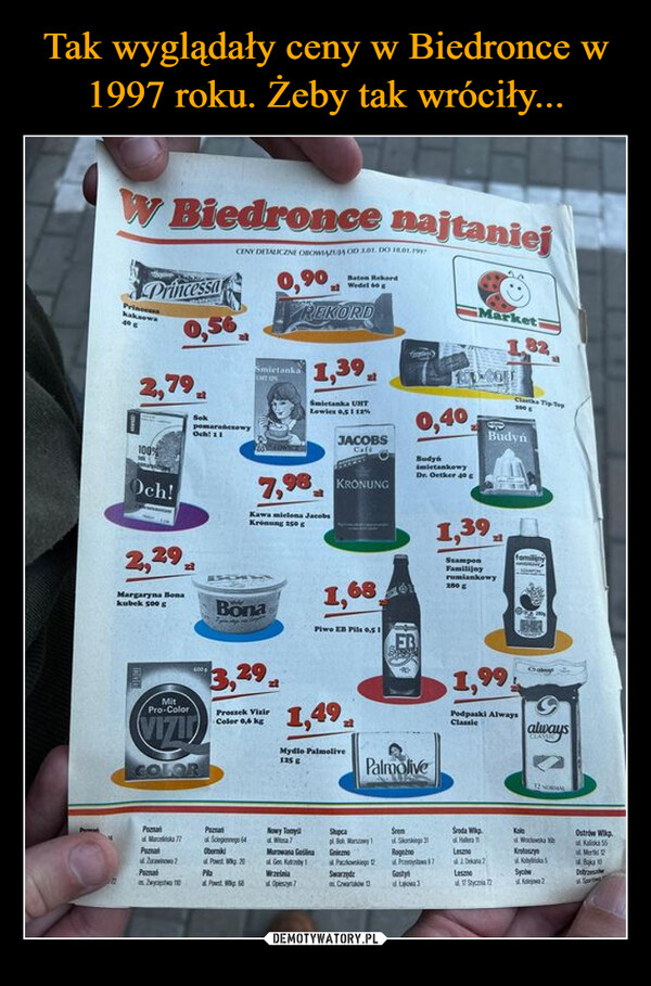  –  W Biedronce najtaniejPrincessaPrincess2,79100%Och!2,29,SokCENY DETALICZNE OBOWIĄZUJĄ OD 181. DO 18.01.1997pomarańczowyOch 110,90SmietankaBaton RekordWedel 60REKORD1,39Smietanka UTLowiex 0,51%JACOBSCaff7,98 KRONUNGKawa mielona JacobsKrönung 2500,40BudynmietankowyDr. Oetker 40Marketi1.82Clara Tip TopSBudyn1,39SzamponFamilijnyrumiankowy280Margaryna Bonakubek 500 gMitPro-ColorVIZIDCOLOR400 gBöna3,29Proszek VizirColor 0,6 kg1,68Piwo EB Pils 0.511,49Mydlo Palmolive125Palmolive1,99Pedpaski AlwaysClassicalways12 NoPoParatNowy TomyStupca4Mar776431Soda WHaKalaOstrów WlkpPuzzlOber?20Murowana GoślinaGen FurbyG222PeccabZwycięstw 10PaPPaczkowskiego DSwarzędzRoganoPro 17GestLesznoDKrotoszynKya SMB10LesmeSycówOstravaOpieszynChartwStyc