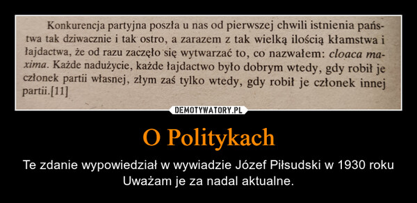 O Politykach – Te zdanie wypowiedział w wywiadzie Józef Piłsudski w 1930 roku Uważam je za nadal aktualne. Konkurencja partyjna poszła u nas od pierwszej chwili istnienia pańs-twa tak dziwacznie i tak ostro, a zarazem z tak wielką ilością kłamstwa iłajdactwa, że od razu zaczęło się wytwarzać to, co nazwałem: cloaca ma-xima. Każde nadużycie, każde łajdactwo było dobrym wtedy, gdy robił jeczłonek partii własnej, złym zaś tylko wtedy, gdy robił je członek innejpartii.[11]