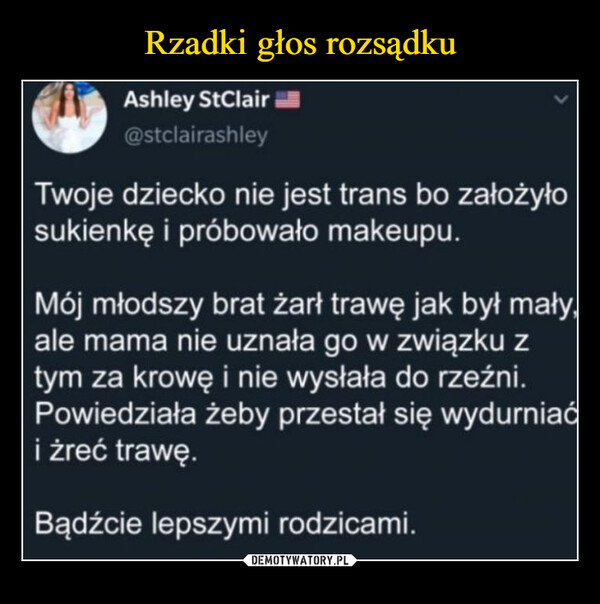  –  Ashley StClair@stclairashleyTwoje dziecko nie jest trans bo założyłosukienkę i próbowało makeupu.Mój młodszy brat żarł trawę jak był małyale mama nie uznała go w związku ztym za krowę i nie wysłała do rzeźni.Powiedziała żeby przestał się wydurniaći żreć trawę.Bądźcie lepszymi rodzicami.