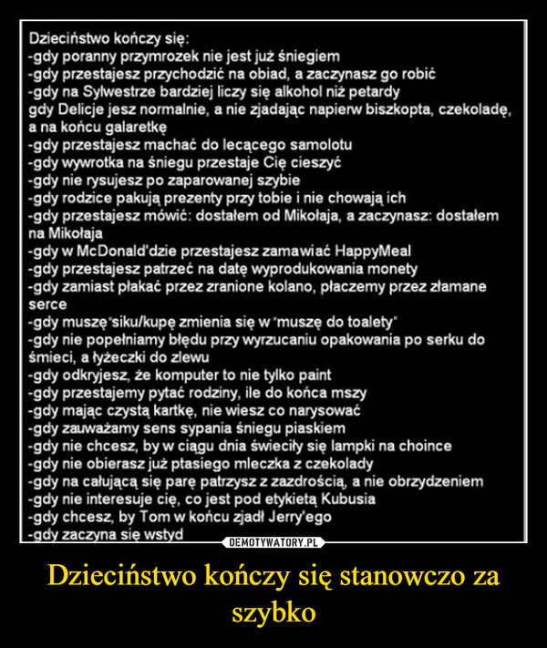 Dzieciństwo kończy się stanowczo za szybko –  Dzieciństwo kończy się:-gdy poranny przymrozek nie jest już śniegiem-gdy przestajesz przychodzić na obiad, a zaczynasz go robić-gdy na Sylwestrze bardziej liczy się alkohol niż petardygdy Delicje jesz normalnie, a nie zjadając napierw biszkopta, czekoladę,a na końcu galaretkę-gdy przestajesz machać do lecącego samolotu-gdy wywrotka na śniegu przestaje Cię cieszyć-gdy nie rysujesz po zaparowanej szybie-gdy rodzice pakują prezenty przy tobie i nie chowają ich-gdy przestajesz mówić: dostałem od Mikołaja, a zaczynasz: dostałemna Mikołaja-gdy w McDonald'dzie przestajesz zamawiać HappyMeal-gdy przestajesz patrzeć na datę wyprodukowania monety-gdy zamiast płakać przez zranione kolano, płaczemy przez złamaneserce-gdy muszę siku/kupę zmienia się w "muszę do toalety"-gdy nie popełniamy błędu przy wyrzucaniu opakowania po serku dośmieci, a łyżeczki do zlewu-gdy odkryjesz, że komputer to nie tylko paint-gdy przestajemy pytać rodziny, ile do końca mszy-gdy mając czystą kartkę, nie wiesz co narysować-gdy zauważamy sens sypania śniegu piaskiem-gdy nie chcesz, by w ciągu dnia świeciły się lampki na choince-gdy nie obierasz już ptasiego mleczka z czekolady-gdy na całującą się parę patrzysz z zazdrością, a nie obrzydzeniem-gdy nie interesuje cię, co jest pod etykietą Kubusia-gdy chcesz, by Tom w końcu zjadł Jerry'ego-gdy zaczyna się wstyd