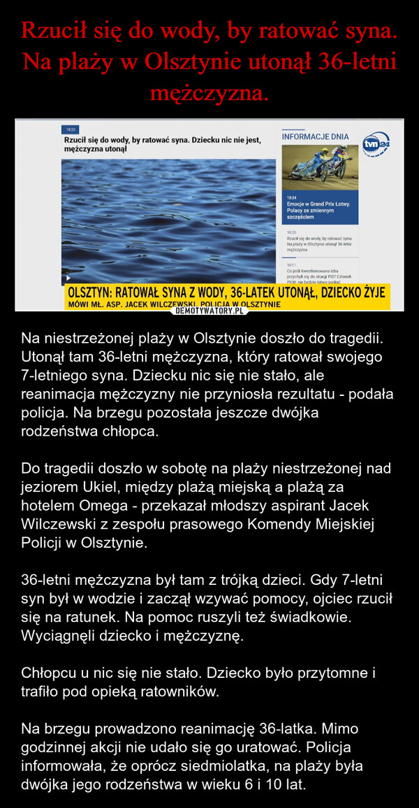  – Na niestrzeżonej plaży w Olsztynie doszło do tragedii. Utonął tam 36-letni mężczyzna, który ratował swojego 7-letniego syna. Dziecku nic się nie stało, ale reanimacja mężczyzny nie przyniosła rezultatu - podała policja. Na brzegu pozostała jeszcze dwójka rodzeństwa chłopca.Do tragedii doszło w sobotę na plaży niestrzeżonej nad jeziorem Ukiel, między plażą miejską a plażą za hotelem Omega - przekazał młodszy aspirant Jacek Wilczewski z zespołu prasowego Komendy Miejskiej Policji w Olsztynie.36-letni mężczyzna był tam z trójką dzieci. Gdy 7-letni syn był w wodzie i zaczął wzywać pomocy, ojciec rzucił się na ratunek. Na pomoc ruszyli też świadkowie. Wyciągnęli dziecko i mężczyznę.Chłopcu u nic się nie stało. Dziecko było przytomne i trafiło pod opieką ratowników.Na brzegu prowadzono reanimację 36-latka. Mimo godzinnej akcji nie udało się go uratować. Policja informowała, że oprócz siedmiolatka, na plaży była dwójka jego rodzeństwa w wieku 6 i 10 lat. 18:20INFORMACJE DNIARzucił się do wody, by ratować syna. Dziecku nic nie jest,mężczyzna utonąłtvn 2418:24Emocje w Grand Prix Łotwy.Polacy ze zmiennymszczęściem18:20Rzucił się do wody, by ratować syna.Na plaży w Olsztynie utonal 36-letnimężczyzna18:11Co jeśli kwestionowana izbaprzychyli się do skargi PiS? CzłonekPKW nie bedzie łatwo podiaćOLSZTYN: RATOWAŁ SYNA Z WODY, 36-LATEK UTONĄŁ, DZIECKO ŻYJEMÓWI MŁ. ASP. JACEK WILCZEWSKI, POLICJA W OLSZTYNIE