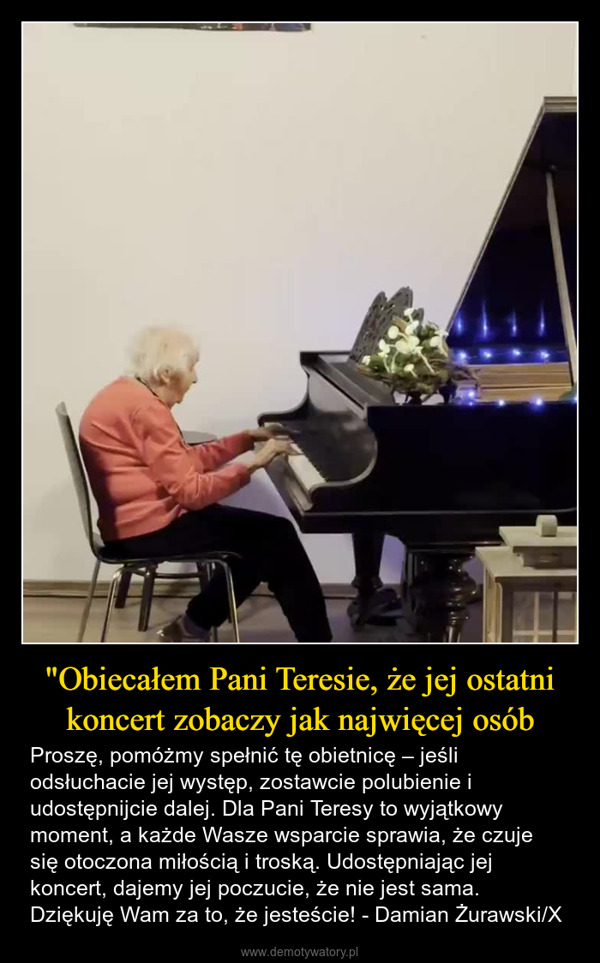 "Obiecałem Pani Teresie, że jej ostatni koncert zobaczy jak najwięcej osób – Proszę, pomóżmy spełnić tę obietnicę – jeśli odsłuchacie jej występ, zostawcie polubienie i udostępnijcie dalej. Dla Pani Teresy to wyjątkowy moment, a każde Wasze wsparcie sprawia, że czuje się otoczona miłością i troską. Udostępniając jej koncert, dajemy jej poczucie, że nie jest sama.Dziękuję Wam za to, że jesteście! - Damian Żurawski/X 