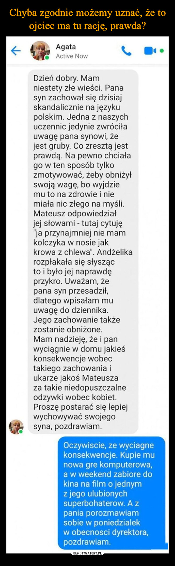  –  ←AgataActive NowDzień dobry. Mamniestety złe wieści. Panasyn zachował się dzisiajskandalicznie na językupolskim. Jedna z naszychuczennic jedynie zwróciłauwagę pana synowi, żejest gruby. Co zresztą jestprawdą. Na pewno chciałago w ten sposób tylkozmotywować, żeby obniżyłswoją wagę, bo wyjdziemu to na zdrowie i niemiała nic złego na myśli.Mateusz odpowiedziałjej słowami - tutaj cytuję"ja przynajmniej nie mamkolczyka w nosie jakkrowa z chlewa". Andżelikarozpłakała się słyszącto i było jej naprawdęprzykro. Uważam, żepana syn przesadził,dlatego wpisałam muuwagę do dziennika.Jego zachowanie takżezostanie obniżone.Mam nadzieję, że i panwyciągnie w domu jakieśkonsekwencje wobectakiego zachowania iukarze jakoś Mateuszaza takie niedopuszczalneodzywki wobec kobiet.Proszę postarać się lepiejwychowywać swojegosyna, pozdrawiam.Oczywiscie, ze wyciagnekonsekwencje. Kupie munowa gre komputerowa,a w weekend zabiore dokina na film o jednymz jego ulubionychsuperbohaterow. A zpania porozmawiamsobie w poniedzialekw obecnosci dyrektora,pozdrawiam.