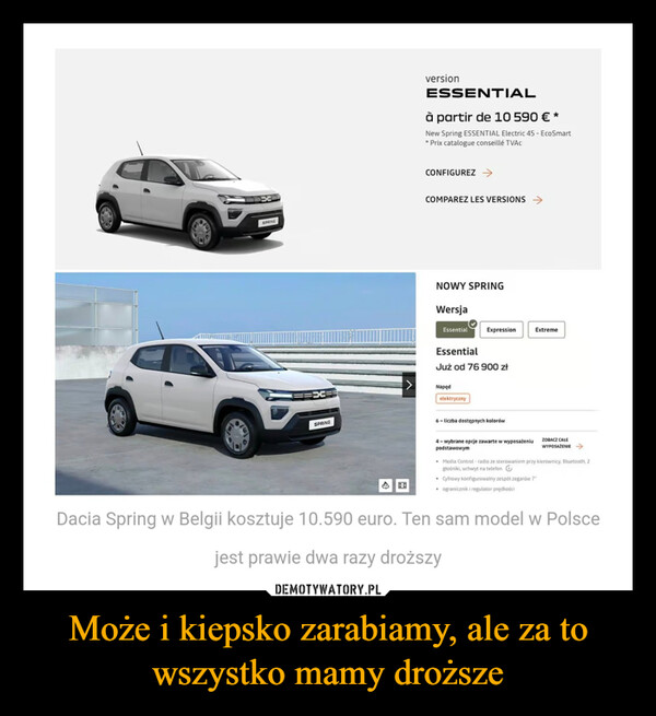 Może i kiepsko zarabiamy, ale za to wszystko mamy droższe –  versionESSENTIALà partir de 10 590 €*New Spring ESSENTIAL Electric 45 - EcoSmart* Prix catalogue conseillé TVACSPRINGCONFIGUREZ →COMPAREZ LES VERSIONS →NOWY SPRINGWersjaEssentialExpressionExtremeEssentialJuż od 76 900 złNapędelektrycznySPRING6-liczba dostępnych kolorówB4-wybrane opcje zawarte w wyposażeniupodstawowymZOBACZ CAŁEWYPOSAŻENIE →Media Control-radio ze sterowaniem przy kierownicy, Bluetooth, 2głośniki, uchwyt na telefon• Cyfrowy konfigurowalny zespół zegarów 7"ogranicznik i regulator prędkościDacia Spring w Belgii kosztuje 10.590 euro. Ten sam model w Polscejest prawie dwa razy droższy