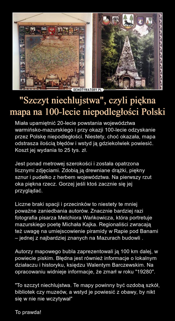 "Szczyt niechlujstwa", czyli piękna mapa na 100-lecie niepodległości Polski – Miała upamiętnić 20-lecie powstania województwa warmińsko-mazurskiego i przy okazji 100-lecie odzyskanie przez Polskę niepodległości. Niestety, choć okazała, mapa odstrasza ilością błędów i wstyd ją gdziekolwiek powiesić. Koszt jej wydania to 25 tys. zł.Jest ponad metrowej szerokości i została opatrzona licznymi zdjęciami. Zdobią ją drewniane drążki, piękny sznur i pudełko z herbem województwa. Na pierwszy rzut oka piękna rzecz. Gorzej jeśli ktoś zacznie się jej przyglądać.Liczne braki spacji i przecinków to niestety te mniej poważne zaniedbania autorów. Znacznie bardziej razi fotografia pisarza Melchiora Wańkowicza, która portretuje mazurskiego poetę Michała Kajka. Regionaliści zwracają też uwagę na umiejscowienie piramidy w Rapie pod Banami – jednej z najbardziej znanych na Mazurach budowli .Autorzy mapowego bubla zaprezentowali ją 100 km dalej, w powiecie piskim. Błędna jest również informacje o lokalnym działaczu i historyku, księdzu Walentym Barczewskim. Na opracowaniu widnieje informacje, że zmarł w roku "19280"."To szczyt niechlujstwa. Te mapy powinny być ozdobą szkół, bibliotek czy muzeów, a wstyd je powiesić z obawy, by nikt się w nie nie wczytywał"To prawda! 