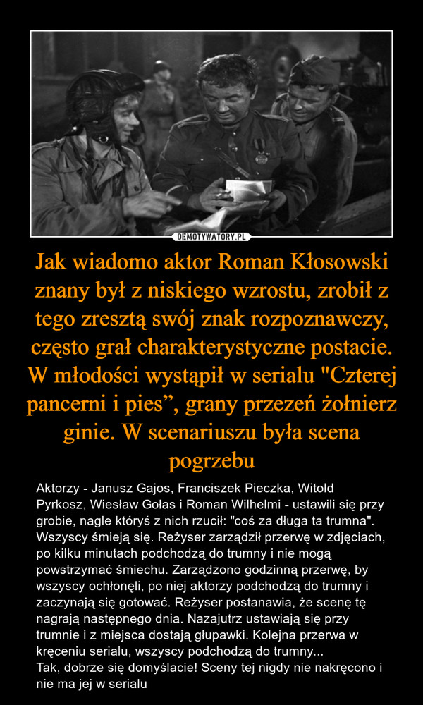 Jak wiadomo aktor Roman Kłosowski znany był z niskiego wzrostu, zrobił z tego zresztą swój znak rozpoznawczy, często grał charakterystyczne postacie. W młodości wystąpił w serialu "Czterej pancerni i pies”, grany przezeń żołnierz ginie. W scenariuszu była scena pogrzebu – Aktorzy - Janusz Gajos, Franciszek Pieczka, Witold Pyrkosz, Wiesław Gołas i Roman Wilhelmi - ustawili się przy grobie, nagle któryś z nich rzucił: "coś za długa ta trumna". Wszyscy śmieją się. Reżyser zarządził przerwę w zdjęciach, po kilku minutach podchodzą do trumny i nie mogą powstrzymać śmiechu. Zarządzono godzinną przerwę, by wszyscy ochłonęli, po niej aktorzy podchodzą do trumny i zaczynają się gotować. Reżyser postanawia, że scenę tę nagrają następnego dnia. Nazajutrz ustawiają się przy trumnie i z miejsca dostają głupawki. Kolejna przerwa w kręceniu serialu, wszyscy podchodzą do trumny...Tak, dobrze się domyślacie! Sceny tej nigdy nie nakręcono i nie ma jej w serialu 