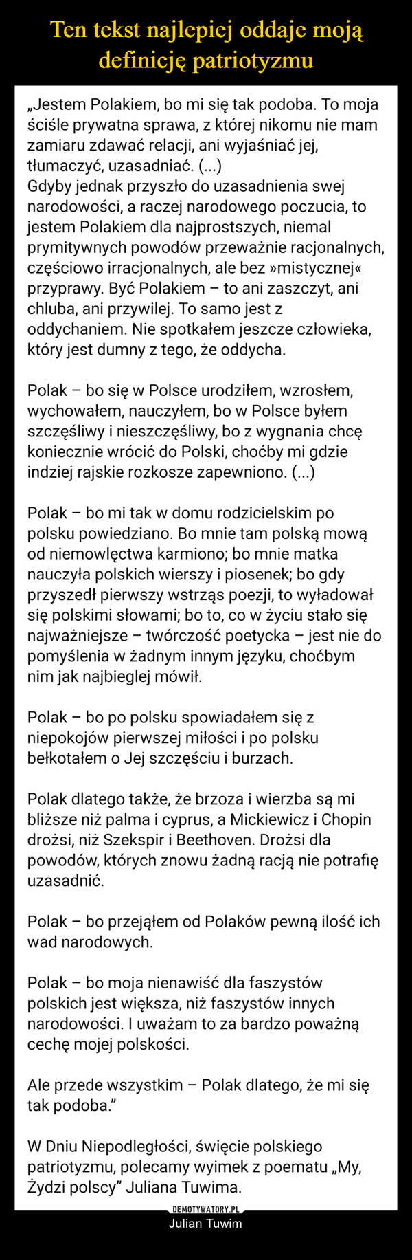  – Julian Tuwim jestem Polakiem dla najprostszych, niemalprymitywnych powodów przeważnie racjonalnych, częściowoirracjonalnych, ale bez “mistycznej” przyprawy. Być Polakiem – to anizaszczyt, ani chluba, ani przywilej. To samo jest z oddychaniem. Niespotkałem jeszcze człowieka, który jest dumny z tego, że oddycha.Polak – bo się w Polsce urodziłem, wzrosłem, wychowałem, nauczyłem, bow Polsce byłem szczęśliwy i nieszczęśliwy, bo z wygnania chcękoniecznie wrócić do Polski, choćby mi gdzie indziej rajskie rozkoszezapewniono.Polak – bo dla czułego przesądu, którego żadną racją ani logiką niepotrafię wytłumaczyć, pragnę, aby mnie po śmierci wchłonęła i wessałaziemia polska, nie żadna inna.Polak – bo mi tak w domu rodzicielskim po polsku powiedziano; bo mnietam polską mową od niemowlęctwa karmiono; bo mnie matka nauczyłapolskich wierszy i piosenek; bo gdy przyszedł pierwszy wstrząs poezji,to wyładował się polskimi słowami; bo to, co w życiu stało sięnajważniejsze – twórczość poetycka – jest nie do pomyślenia w żadnyminnym języku, choćbym nim jak najbieglej mówił.Polak – bo po polsku spowiadałem się z niepokojów pierwszej miłości ipo polsku bełkotałem o Jej szczęściu i burzach.Polak dlatego także, że brzoza i wierzba są mi bliższe niż palma icyprus, a Mickiewicz i Chopin drożsi, niż Szekspir i Beethoven. Drożsidla powodów, których znowu żadną racją nie potrafię uzasadnić.