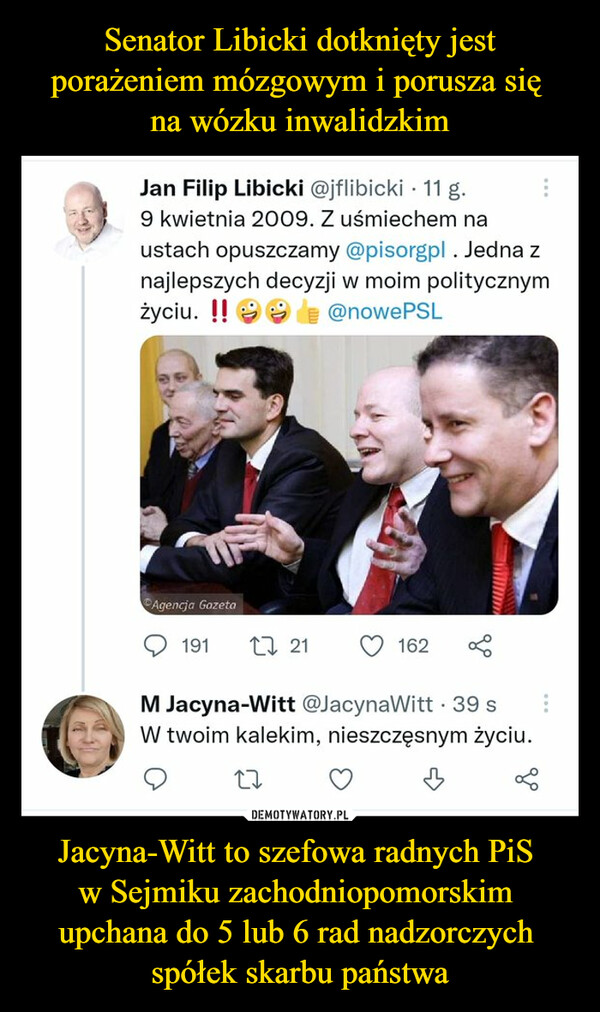 Jacyna-Witt to szefowa radnych PiS w Sejmiku zachodniopomorskim upchana do 5 lub 6 rad nadzorczych spółek skarbu państwa –  Jan Filip Libicki @jflibicki • 11 g.9 kwietnia 2009. Z uśmiechem naustach opuszczamy @pisorgpl. Jedna znajlepszych decyzji w moim politycznymżyciu. H ^ $  I @nowePSLM Jacyna-Witt @JacynaWitt • 39 sW twoim kalekim, nieszczęsnym życiu.