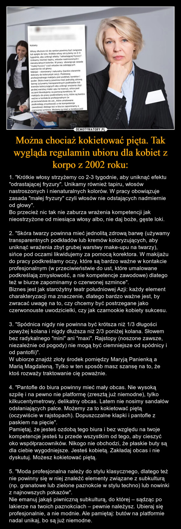 Można chociaż kokietować pięta. Tak wygląda regulamin ubioru dla kobiet z korpo z 2002 roku: – 1. "Krótkie włosy strzyżemy co 2-3 tygodnie, aby uniknąć efektu "odrastającej fryzury". Unikamy również tapiru, włosów nastroszonych i nienaturalnych kolorów. W pracy obowiązuje zasada "małej fryzury" czyli włosów nie odstających nadmiernie od głowy".Bo przecież nic tak nie zaburza wrażenia kompetencji jak nieostrzyżone od miesiąca włosy albo, nie daj boże, gęste loki.2. "Skóra twarzy powinna mieć jednolitą zdrową barwę (używamy transparentnych podkładów lub kremów koloryzujących, aby uniknąć wrażenia zbyt grubej warstwy make-upu na twarzy), sińce pod oczami likwidujemy za pomocą korektora. W makijażu do pracy podkreślamy oczy, które są bardzo ważne w kontakcie profesjonalnym (w przeciwieństwie do ust, które umalowane podkreślają zmysłowość, a nie kompetencje zawodowe) dlatego też w biurze zapominamy o czerwonej szmince".Biznes jest jak starożytny teatr południowej Azji: każdy element charakteryzacji ma znaczenie, dlatego bardzo ważne jest, by zwracać uwagę na to, czy chcemy być postrzegane jako czerwonouste uwodzicielki, czy jak czarnookie kobiety sukcesu.3. "Spódnica nigdy nie powinna być krótsza niż 1/3 długości powyżej kolana i nigdy dłuższa niż 2/3 poniżej kolana. Słowem bez radykalnego "mini" ani "maxi". Rajstopy (noszone zawsze, niezależnie od pogody) nie mogą być ciemniejsze od spódnicy i od pantofli)".W ubiorze znajdź złoty środek pomiędzy Maryją Panienką a Marią Magdaleną. Tylko w ten sposób masz szansę na to, że ktoś rozważy traktowanie cię poważnie.4. "Pantofle do biura powinny mieć mały obcas. Nie wysoką szpilę i na pewno nie platformę (zresztą już niemodne), tylko kilkucentymetrowy, delikatny obcas. Latem nie nosimy sandałów odsłaniających palce. Możemy za to kokietować piętą (oczywiście w rajstopach). Dopuszczalne klapki i pantofle z paskiem na pięcie".Pamiętaj, że jesteś ozdobą tego biura i bez względu na twoje kompetencje jesteś tu przede wszystkim od tego, aby cieszyć oko współpracowników. Nikogo nie obchodzi, że płaskie buty są dla ciebie wygodniejsze. Jesteś kobietą. Zakładaj obcas i nie dyskutuj. Możesz kokietować piętą.5. "Moda profesjonalna należy do stylu klasycznego, dlatego też nie powinny się w niej znaleźć elementy związane z subkulturą (np. granatowe lub zielone paznokcie w stylu techno) lub nowinki z najnowszych pokazów".Nie emanuj jakąś piwniczną subkulturą, do której – sądząc po lakierze na twoich paznokciach – pewnie należysz. Ubieraj się profesjonalnie, a nie modnie. Ale pamiętaj: butów na platformie nadal unikaj, bo są już niemodne. 