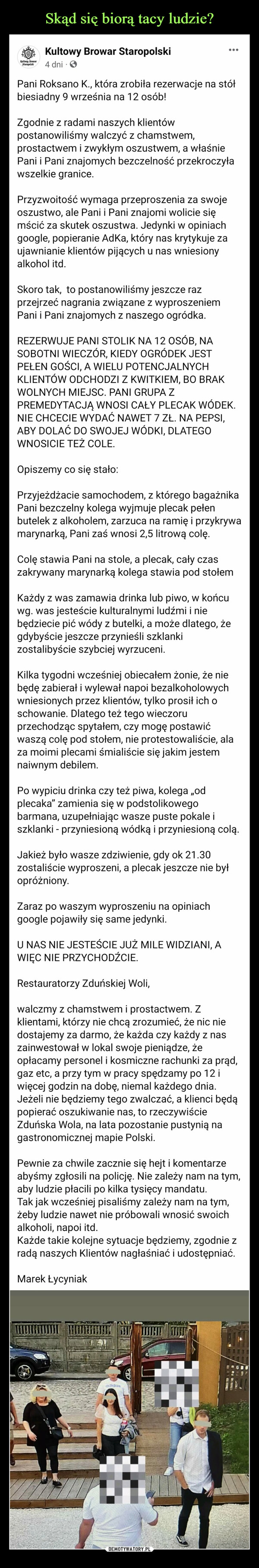  –  Kultown BrowarStaropolshiKultowy Browar Staropolski4 dniPani Roksano K., która zrobiła rezerwacje na stółbiesiadny 9 września na 12 osób!Zgodnie z radami naszych klientówpostanowiliśmy walczyć z chamstwem,prostactwem i zwykłym oszustwem, a właśniePani i Pani znajomych bezczelność przekroczyławszelkie granice.Przyzwoitość wymaga przeproszenia za swojeoszustwo, ale Pani i Pani znajomi wolicie sięmścić za skutek oszustwa. Jedynki w opiniachgoogle, popieranie Adka, który nas krytykuje zaujawnianie klientów pijących u nas wniesionyalkohol itd.Skoro tak, to postanowiliśmy jeszcze razprzejrzeć nagrania związane z wyproszeniemPani i Pani znajomych z naszego ogródka.REZERWUJE PANI STOLIK NA 12 OSÓB, NASOBOTNI WIECZÓR, KIEDY OGRÓDEK JESTPEŁEN GOŚCI, A WIELU POTENCJALNYCHKLIENTÓW ODCHODZI Z KWITKIEM, BO BRAKWOLNYCH MIEJSC. PANI GRUPA ZPREMEDYTACJĄ WNOSI CAŁY PLECAK WÓDEK.NIE CHCECIE WYDAĆ NAWET 7 ZŁ. NA PEPSI,ABY DOLAĆ DO SWOJEJ WÓDKI, DLATEGOWNOSICIE TEŻ COLE.Opiszemy co się stało:Przyjeżdżacie samochodem, z którego bagażnikaPani bezczelny kolega wyjmuje plecak pełenbutelek z alkoholem, zarzuca na ramię i przykrywamarynarką, Pani zaś wnosi 2,5 litrową colę.Colę stawia Pani na stole, a plecak, cały czaszakrywany marynarką kolega stawia pod stołemKażdy z was zamawia drinka lub piwo, w końcuwg. was jesteście kulturalnymi ludźmi i niebędziecie pić wódy z butelki, a może dlatego, żegdybyście jeszcze przynieśli szklankizostalibyście szybciej wyrzuceni.Kilka tygodni wcześniej obiecałem żonie, że niebędę zabierał i wylewał napoi bezalkoholowychwniesionych przez klientów, tylko prosił ich oschowanie. Dlatego też tego wieczoruprzechodząc spytałem, czy mogę postawićwaszą colę pod stołem, nie protestowaliście, alaza moimi plecami śmialiście się jakim jestemnaiwnym debilem.Po wypiciu drinka czy też piwa, kolega ,,odplecaka" zamienia się w podstolikowegobarmana, uzupełniając wasze puste pokale iszklanki - przyniesioną wódką i przyniesioną colą.Jakież było wasze zdziwienie, gdy ok 21.30zostaliście wyproszeni, a plecak jeszcze nie byłopróżniony.Zaraz po waszym wyproszeniu na opiniachgoogle pojawiły się same jedynki.U NAS NIE JESTEŚCIE JUŻ MILE WIDZIANI, AWIĘC NIE PRZYCHODŹCIE.Restauratorzy Zduńskiej Woli,walczmy z chamstwem i prostactwem. Zklientami, którzy nie chcą zrozumieć, że nic niedostajemy za darmo, że każda czy każdy z naszainwestował w lokal swoje pieniądze, żeopłacamy personel i kosmiczne rachunki za prąd,gaz etc, a przy tym w pracy spędzamy po 12 iwięcej godzin na dobę, niemal każdego dnia.Jeżeli nie będziemy tego zwalczać, a klienci będąpopierać oszukiwanie nas, to rzeczywiścieZduńska Wola, na lata pozostanie pustynią nagastronomicznej mapie Polski.Pewnie za chwile zacznie się hejt i komentarzeabyśmy zgłosili na policję. Nie zależy nam na tym,aby ludzie płacili po kilka tysięcy mandatu.Tak jak wcześniej pisaliśmy zależy nam na tym,żeby ludzie nawet nie próbowali wnosić swoichalkoholi, napoi itd.Każde takie kolejne sytuacje będziemy, zgodnie zradą naszych Klientów nagłaśniać i udostępniać.Marek ŁycyniakMOVEMENadidasJUHTA