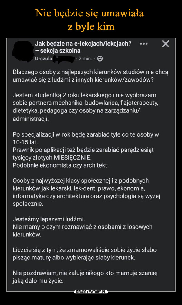  –  Jak będzie na e-lekcjach/lekcjach?- sekcja szkolnaUrszula2 min.....Dlaczego osoby z najlepszych kierunków studiów nie chcąumawiać się z ludźmi z innych kierunków/zawodów?Jestem studentką 2 roku lekarskiego i nie wyobrażamsobie partnera mechanika, budowlańca, fizjoterapeuty,dietetyka, pedagoga czy osoby na zarządzaniu/administracji.PO specjalizacji w rok będę zarabiać tyle co te osoby w10-15 lat.prawnik po aplikacji też będzie zarabiać parędziesiąttysięcy złotych MIESIĘCZNIE.Podobnie ekonomista czy architekt.Osoby z najwyższej klasy społecznej i z podobnychkierunków jak lekarski, lek-dent, prawo, ekonomia,informatyka czy architektura oraz psychologia są wyżejspołecznie.Jesteśmy lepszymi ludźmi.Nie mamy o czym rozmawiać z osobami z losowychkierunków.Liczcie się z tym, że zmarnowaliście sobie życie słabopisząc maturę albo wybierając słaby kierunek.×Nie pozdrawiam, nie żałuję nikogo kto marnuje szansęjaką dało mu życie.