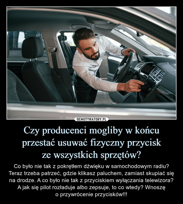 Czy producenci mogliby w końcu przestać usuwać fizyczny przyciskze wszystkich sprzętów? – Co było nie tak z pokrętłem dźwięku w samochodowym radiu? Teraz trzeba patrzeć, gdzie klikasz paluchem, zamiast skupiać się na drodze. A co było nie tak z przyciskiem wyłączania telewizora? A jak się pilot rozładuje albo zepsuje, to co wtedy? Wnoszęo przywrócenie przycisków!!! 關