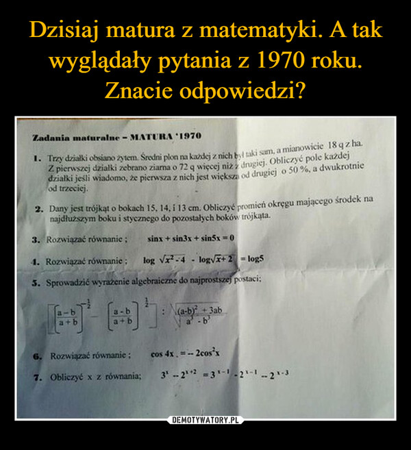  –  Zadania maturalne - MATURA 19701. Trzy działki obsiano zytem. Średni plon na każdej z nich był taki sam, a mianowicie 18qz haZ pierwszej działki zebrano ziarna o 72 q więcej niż z drugiej. Obliczyć pole każdejdziałki jeśli wiadomo, że pierwsza z nich jest większa od drugiej o 50%, a dwukrotnieod trzeciej.2. Dany jest trójkąt o bokach 15, 14, i 13 cm. Obliczyć promień okręgu mającego środek nanajdłuższym boku i stycznego do pozostałych boków trójkąta.3. Rozwiązać równanie;sinx + sin3x + sin5x=04. Rozwiązać równanie:log √x²-4-log√√x+2log55. Sprowadzić wyrażenie algebraiczne do najprostszej postaci;ba+b(a-b) +3aba+b6. Rozwiązać równanie;cos 4x=-- 2cosx7. Obliczyć x z równania;31-22 =31-1-21-1-21-3