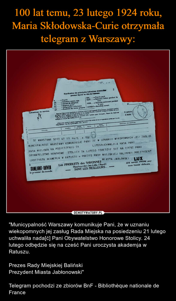  – "Municypalność Warszawy komunikuje Pani, że w uznaniu wiekopomnych jej zasług Rada Miejska na posiedzeniu 21 lutego uchwaliła nada[ć] Pani Obywatelstwo Honorowe Stolicy. 24 lutego odbędzie się na cześć Pani uroczysta akademja w Ratuszu.Prezes Rady Miejskiej BalińskiPrezydent Miasta Jabłonowski"Telegram pochodzi ze zbiorów BnF - Bibliothèque nationale de France Indications de service.ORIGINE2Signification des principales indications éventellespouvant figurer en tête de l'adresse.SUNLIGHT-SAVONle premier du monde.D......Urgent.XPx....-Exprès payé.NUIT...-Reinettre même pendant lanuit.AR..... Remettre contre reçu.PC.....Accusé de réception.JOUR...-Remettre seulement pendantle jour.RP.....Réponse payée.TC..... Télégramme collationné.MP.....-Remettre en mains propres. OUVERT-Remettre ouvert.Dees les télégrammes imprimés en caractères romains per l'apparell télégraphique, le premier nombreqal gure après le nom du lieu d'origine est un numéro d'ordre, le second indique le nombre de muCande, les autres désignent la date et l'heure du dépôt.Dans le service inteleur et dans les relations avec certains pays étrangers, l'heure de dépôt etmoyen des chiffres1650, art. 6.)L'Etat n'est soumis à aucune responsabilité à raison de service de la correspondance prinde par la voletillgraphiqer. (Loi du 39 novembreNENIRO.DE MOTEDATE-ASS2REVIEDE DEPOT.DE WARSZAWA 3032 47 23 14/5 + TSFMUNCIPALNOSC WARSZAWY KOMUNIKUJE PANI ZE W UZNANIU WIKOPOMNYCH JE ZASLUGRADA MIEJSKA NA POSIEDZENI U 21.LUTEGO UCHWALILA NADA PANIOBYWATELSTWO HONOROWESTOLICY 24 LUTEGO ODBEDZIE SIE NA CZESC PANIUROCZYSTA AK AMEMJA W RATUSZU = PREZES RADY MIEJSKIEJ BALINSKI PREZZYDENTMIASTA JABLONSKILes PRODUITS des SAVONNEFHaubourdin-lez-Lille. (Nord)SONT LES MEILLEURS... -Timbreà date.MESTIONS DE AERVICE.LUXSEUL savon SPECIAL pourtous tissus délicats33 férnes 24