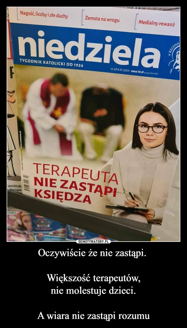 Oczywiście że nie zastąpi. Większość terapeutów,nie molestuje dzieci.A wiara nie zastąpi rozumu –  FWARSZAWA-CHICAGO-DORTMUND-TORONTO-NOWY JORK-WILNONr 3 (1753)Camińskidwupr.Rok XXXV 21 stycznia 2024 r.NOCNE ODWIEDZINY U KAMIŃSKIEGO I WASPROSZE NASWIECZONENagość, liczby i złe duchyTECZemsta na wroguniedzielaTYGODNIK KATOLICKI OD 1926Cena &Medialny rewanżnr 2/14.01.2024 cena 10 zł (w tym 8 % VAT)TERAPEUTANIE ZASTĄPIKSIĘDZAWbga