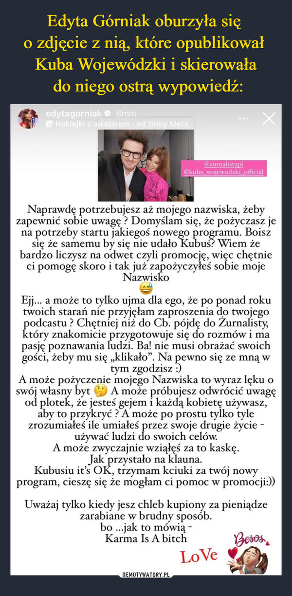  –  edytagorniak 8minNaklejki z awatarem - od firmy Meta2X@zurnalistapl@kuba_wojewodzki_officialNaprawdę potrzebujesz aż mojego nazwiska, żebyzapewnić sobie uwagę? Domyślam się, że pożyczasz jena potrzeby startu jakiegoś nowego programu. Boiszsię że samemu by się nie udało Kubuś? Wiem żebardzo liczysz na odwet czyli promocję, więc chętnieci pomogęskoro i tak już zapożyczyłeś sobie mojeNazwiskoEjj... a może to tylko ujma dla ego, że po ponad rokutwoich starań nie przyjęłam zaproszenia do twojegopodcastu? Chętniej niż do Cb. pójdę do Žurnalisty,który znakomicie przygotowuje się do rozmów i mapasję poznawania ludzi. Ba! nie musi obrażać swoichgości, żeby mu się „klikało". Na pewno się ze mną wtym zgodzisz :)A może pożyczenie mojego Nazwiska to wyraz lęku oswój własny byt A može próbujesz odwrócić uwagęod plotek, że jesteś gejem i każdą kobietę używasz,aby to przykryć? A może po prostu tylko tylezrozumiałeś ile umiałeś przez swoje drugie życie -używać ludzi do swoich celów.A może zwyczajnie wziąłęś za to kaskę.Jak przystało na klauna.Kubusiu it's OK, trzymam kciuki za twój nowyprogram, cieszę się że mogłam ci pomoc w promocji:))Uważaj tylko kiedy jesz chleb kupiony za pieniądzezarabiane w brudny sposób.bo...jak to mówią -Karma Is A bitchBesosLoVe