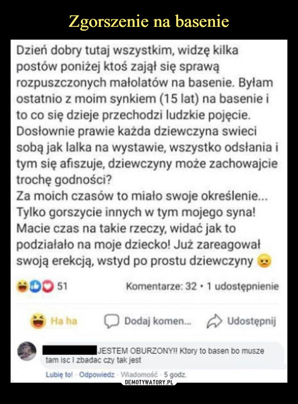  –  Dzień dobry tutaj wszystkim, widzę kilkapostów poniżej ktoś zajął się sprawąrozpuszczonych małolatów na basenie. Byłamostatnio z moim synkiem (15 lat) na basenie ito co się dzieje przechodzi ludzkie pojęcie.Dosłownie prawie każda dziewczyna swiecisobą jak lalka na wystawie, wszystko odsłania itym się afiszuje, dziewczyny może zachowajcietrochę godności?Za moich czasów to miało swoje określenie...Tylko gorszycie innych w tym mojego syna!Macie czas na takie rzeczy, widać jak topodziałało na moje dziecko! Już zareagowałswoją erekcją, wstyd po prostu dziewczyny0051Komentarze: 32 1 udostępnienieDodaj komen... UdostępnijJESTEM OBURZONY!! Ktory to basen bo muszetam isc I zbadac czy tak jestLubię to! Odpowiedz Wiadomość 5 godz.Ha ha