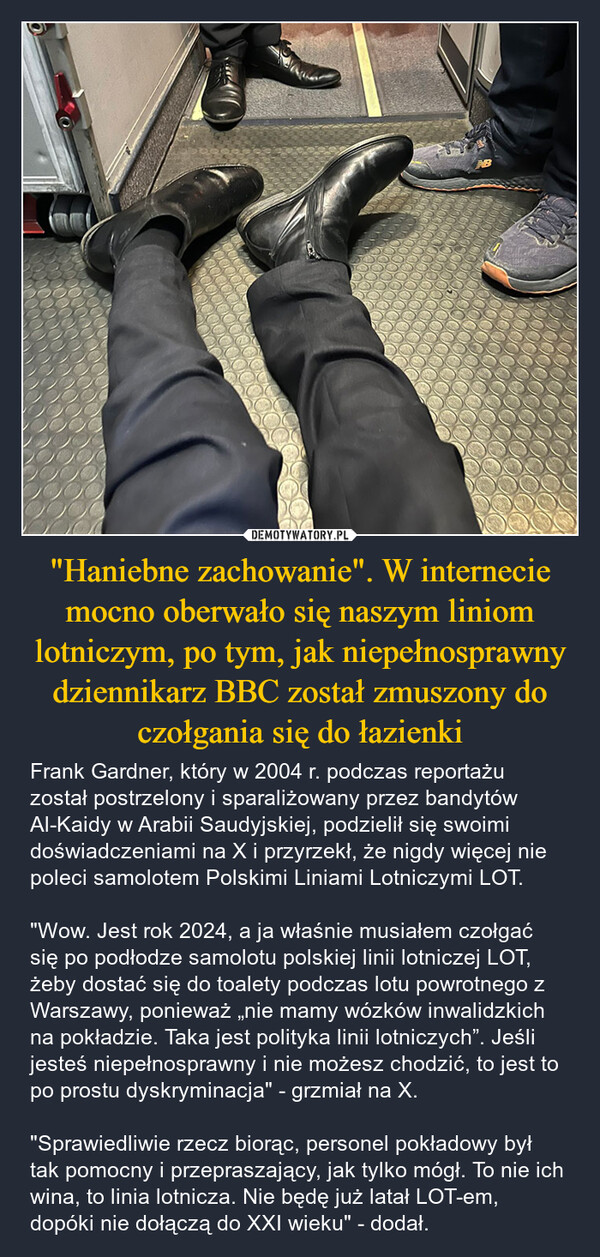 "Haniebne zachowanie". W internecie mocno oberwało się naszym liniom lotniczym, po tym, jak niepełnosprawny dziennikarz BBC został zmuszony do czołgania się do łazienki – Frank Gardner, który w 2004 r. podczas reportażu został postrzelony i sparaliżowany przez bandytów Al-Kaidy w Arabii Saudyjskiej, podzielił się swoimi doświadczeniami na X i przyrzekł, że nigdy więcej nie poleci samolotem Polskimi Liniami Lotniczymi LOT."Wow. Jest rok 2024, a ja właśnie musiałem czołgać się po podłodze samolotu polskiej linii lotniczej LOT, żeby dostać się do toalety podczas lotu powrotnego z Warszawy, ponieważ „nie mamy wózków inwalidzkich na pokładzie. Taka jest polityka linii lotniczych”. Jeśli jesteś niepełnosprawny i nie możesz chodzić, to jest to po prostu dyskryminacja" - grzmiał na X."Sprawiedliwie rzecz biorąc, personel pokładowy był tak pomocny i przepraszający, jak tylko mógł. To nie ich wina, to linia lotnicza. Nie będę już latał LOT-em, dopóki nie dołączą do XXI wieku" - dodał. 000000