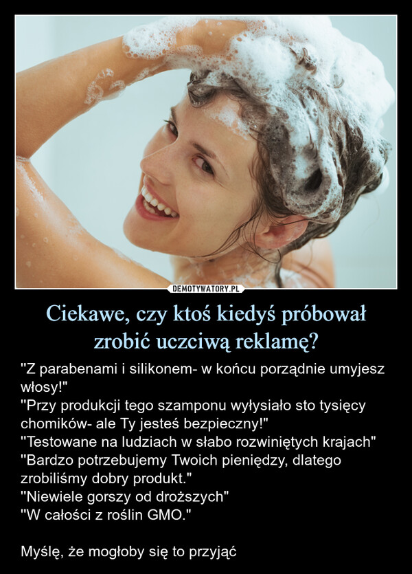 Ciekawe, czy ktoś kiedyś próbował zrobić uczciwą reklamę? – ''Z parabenami i silikonem- w końcu porządnie umyjesz włosy!"''Przy produkcji tego szamponu wyłysiało sto tysięcy chomików- ale Ty jesteś bezpieczny!"''Testowane na ludziach w słabo rozwiniętych krajach"''Bardzo potrzebujemy Twoich pieniędzy, dlatego zrobiliśmy dobry produkt."''Niewiele gorszy od droższych"''W całości z roślin GMO."Myślę, że mogłoby się to przyjąć ''Z parabenami i silikonem- w końcu porządnie umyjesz włosy!"''Przy produkcji tego szamponu wyłysiało sto tysięcy chomików- ale Ty jesteś bezpieczny!" ''Testowane na ludziach w słabo rozwiniętych krajach "''Bardzo potrzebujemy Twoich pieniędzy, dlatego zrobiliśmy dobry produkt." ''Niewiele gorszy od droższych " ''W całości z roślin GMO."Myślę, że mogłoby się to przyjąć