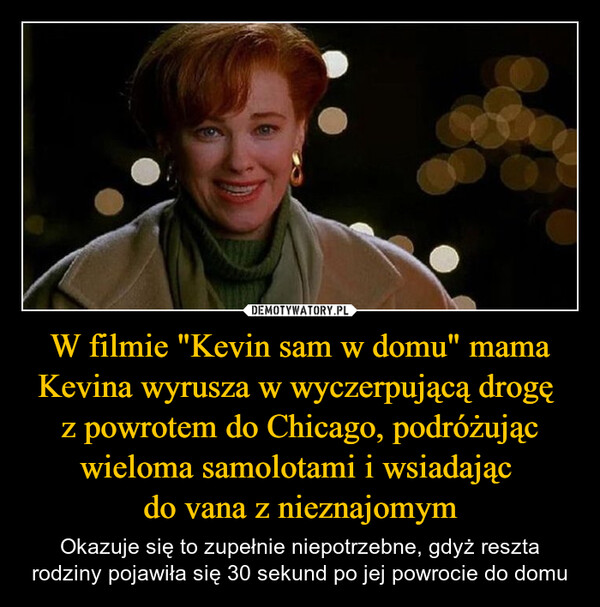 W filmie "Kevin sam w domu" mama Kevina wyrusza w wyczerpującą drogę z powrotem do Chicago, podróżując wieloma samolotami i wsiadając do vana z nieznajomym – Okazuje się to zupełnie niepotrzebne, gdyż reszta rodziny pojawiła się 30 sekund po jej powrocie do domu W filmie "Kevin sam w domu" (1990) mamaKevina wyrusza w wyczerpującą podróżz powrotem do Chicago, podróżując wielomasamolotami i wsiadając do vanaz nieznajomym. Okazuje się to zupełnieniepotrzebne gdy reszta rodziny pojawia się30 sekund po jej powrocie do domu.