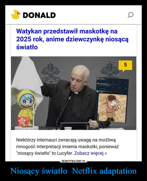 Niosący światło  Netflix adaptation –  DONALDWatykan przedstawił maskotkę na2025 rok, anime dziewczynkę niosącąświatłoEw Miksto od Lucyfera?5CS03ks. Marck Radomed Omsk-DaTudo e ne skojams8Pikatownic"Sebastian Kysely-13pKawalNiektórzy internauci zwracają uwagę na możliwąmnogość interpretacji imienia maskotki, ponieważ"niosący światło" to Lucyfer. Zobacz więcej >>BL