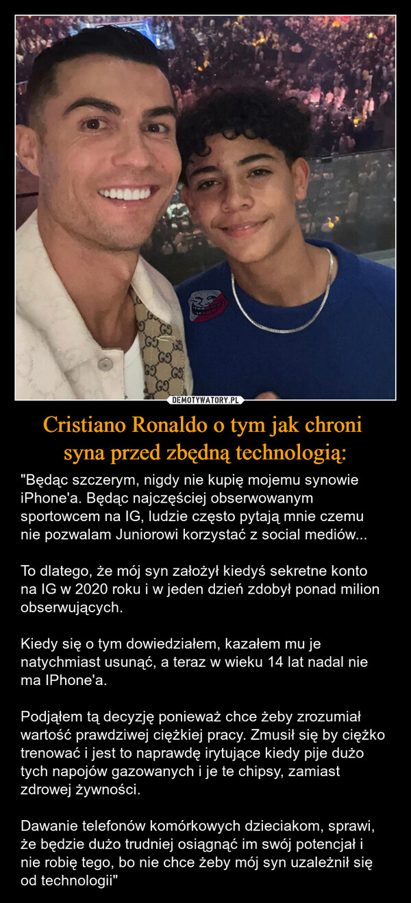 Cristiano Ronaldo o tym jak chroni syna przed zbędną technologią: – "Będąc szczerym, nigdy nie kupię mojemu synowie iPhone'a. Będąc najczęściej obserwowanym sportowcem na IG, ludzie często pytają mnie czemu nie pozwalam Juniorowi korzystać z social mediów...To dlatego, że mój syn założył kiedyś sekretne konto na IG w 2020 roku i w jeden dzień zdobył ponad milion obserwujących.Kiedy się o tym dowiedziałem, kazałem mu je natychmiast usunąć, a teraz w wieku 14 lat nadal nie ma IPhone'a.Podjąłem tą decyzję ponieważ chce żeby zrozumiał wartość prawdziwej ciężkiej pracy. Zmusił się by ciężko trenować i jest to naprawdę irytujące kiedy pije dużo tych napojów gazowanych i je te chipsy, zamiast zdrowej żywności.Dawanie telefonów komórkowych dzieciakom, sprawi, że będzie dużo trudniej osiągnąć im swój potencjał i nie robię tego, bo nie chce żeby mój syn uzależnił się od technologii" G5G