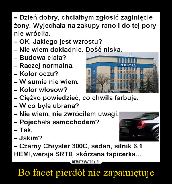 Bo facet pierdół nie zapamiętuje –  - Dzień dobry, chciałbym zgłosić zaginięcie żony. Wyjechała na zakupy rano i do tej pory nie wróciła. - OK. Jakiego jest wzrostu? - Nie wiem dokładnie. Dość niska - Budowa ciała? - Raczej normalna - Kolor oczu? - W sumie nie wiem. - Kolor włosów? - Ciężko powiedzieć, co chwila farbuje. - W co była ubrana? - Nie wiem, nie zwróciłem uwagi. - Pojechała samochodem? - Tak. - Jakim? - Czarny Chrysler 300C, sedan, silnik 6.1 HEMI,wersja SRT8, skórzana tapicerka... 