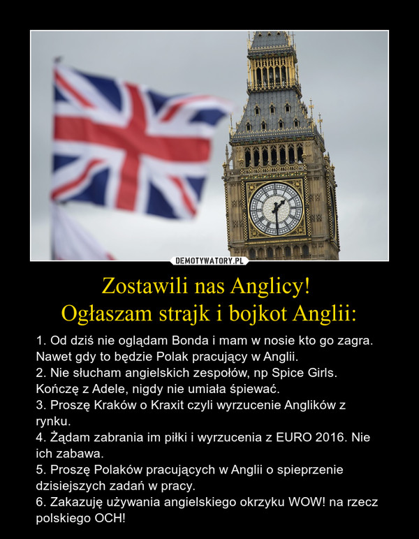 Zostawili nas Anglicy! Ogłaszam strajk i bojkot Anglii: – 1. Od dziś nie oglądam Bonda i mam w nosie kto go zagra. Nawet gdy to będzie Polak pracujący w Anglii.2. Nie słucham angielskich zespołów, np Spice Girls. Kończę z Adele, nigdy nie umiała śpiewać.3. Proszę Kraków o Kraxit czyli wyrzucenie Anglików z rynku.4. Żądam zabrania im piłki i wyrzucenia z EURO 2016. Nie ich zabawa.5. Proszę Polaków pracujących w Anglii o spieprzenie dzisiejszych zadań w pracy.6. Zakazuję używania angielskiego okrzyku WOW! na rzecz polskiego OCH! 