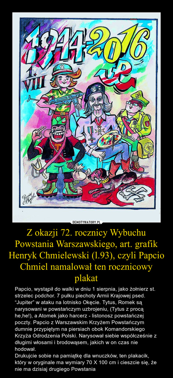 Z okazji 72. rocznicy Wybuchu Powstania Warszawskiego, art. grafik Henryk Chmielewski (l.93), czyli Papcio Chmiel namalował ten rocznicowy plakat – Papcio, wystąpił do walki w dniu 1 sierpnia, jako żołnierz st. strzelec podchor. 7 pułku piechoty Armii Krajowej psed. “Jupiter” w ataku na lotnisko Okęcie. Tytus, Romek są narysowani w powstańczym uzbrojeniu, (Tytus z procą he,he!), a Atomek jako harcerz - listonosz powstańczej poczty. Papcio z Warszawskim Krzyżem Powstańczym dumnie przypiętym na piersiach obok Komandorskiego Krzyża Odrodzenia Polski. Narysował siebie współcześnie z długimi włosami i brodowąsem, jakich w on czas nie hodował.Drukujcie sobie na pamiątkę dla wnuczków, ten plakacik, który w oryginale ma wymiary 70 X 100 cm i cieszcie się, że nie ma dzisiaj drugiego Powstania 