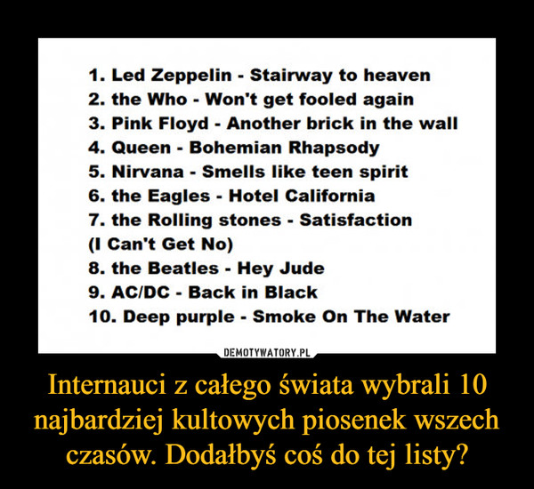 Internauci z całego świata wybrali 10 najbardziej kultowych piosenek wszech czasów. Dodałbyś coś do tej listy? –  1. Led Zeppelin - Stairway to heaven2. the Who - Won't get fooled again3. Pink Floyd - Another brick in the wali4. Queen - Bohemian Rhapsody5. Nirvana • Smells like teen spirit6. the Eagles - Hotel California7. the Rolling stones - Satisfaction(I Can't Get No)8. the Beatles - Hey Jude9. AC/DC - Back in Black10. Deep purple - Smoke On The Water