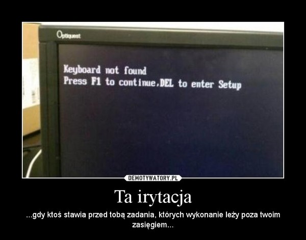 Ta irytacja – ...gdy ktoś stawia przed tobą zadania, których wykonanie leży poza twoim zasięgiem... 