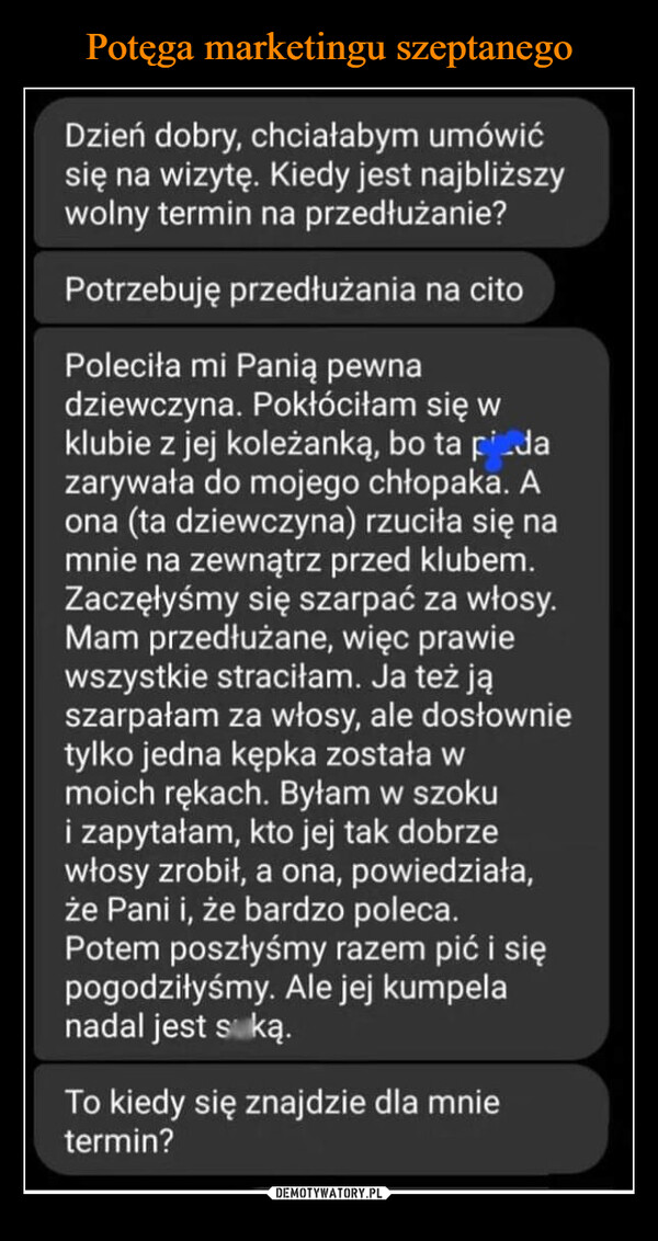  –  Dzień dobry, chciałabym umówićsię na wizytę. Kiedy jest najbliższywolny termin na przedłużanie?Potrzebuję przedłużania na citoPoleciła mi Panią pewnadziewczyna. Pokłóciłam się wklubie z jej koleżanką, bo ta pidazarywała do mojego chłopaka. Aona (ta dziewczyna) rzuciła się namnie na zewnątrz przed klubem.Zaczęłyśmy się szarpać za włosy.Mam przedłużane, więc prawiewszystkie straciłam. Ja też jąszarpałam za włosy, ale dosłownietylko jedna kępka została wmoich rękach. Byłam w szokui zapytałam, kto jej tak dobrzewłosy zrobił, a ona, powiedziała,że Pani i, że bardzo poleca.Potem poszłyśmy razem pić i siępogodziłyśmy. Ale jej kumpelanadal jest suką.To kiedy się znajdzie dla mnietermin?