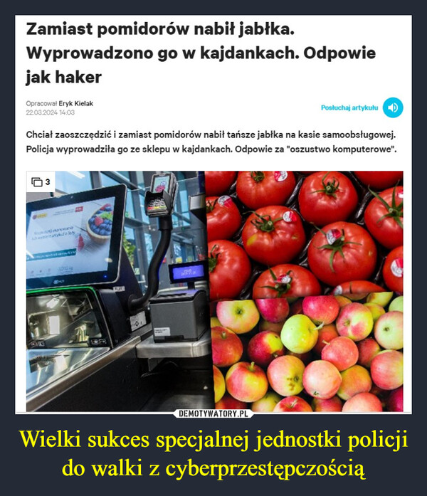 Wielki sukces specjalnej jednostki policji do walki z cyberprzestępczością –  Zamiast pomidorów nabił jabłka.Wyprowadzono go w kajdankach. Odpowiejak hakerOpracował Eryk Kielak22.03.2024 14:03Posłuchaj artykułuChciał zaoszczędzić i zamiast pomidorów nabił tańsze jabłka na kasie samoobsługowej.Policja wyprowadziła go ze sklepu w kajdankach. Odpowie za "oszustwo komputerowe".3சொலல்zlaty1000 Ag90