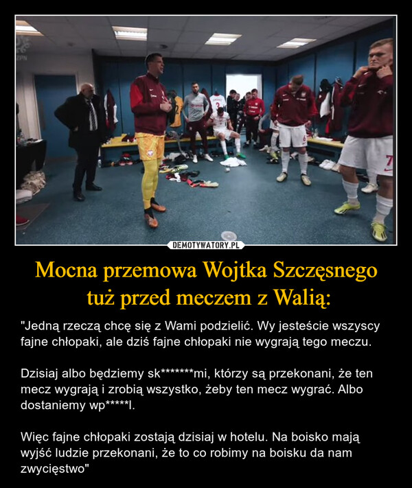 Mocna przemowa Wojtka Szczęsnego tuż przed meczem z Walią: – "Jedną rzeczą chcę się z Wami podzielić. Wy jesteście wszyscy fajne chłopaki, ale dziś fajne chłopaki nie wygrają tego meczu.Dzisiaj albo będziemy sk*******mi, którzy są przekonani, że ten mecz wygrają i zrobią wszystko, żeby ten mecz wygrać. Albo dostaniemy wp*****l.Więc fajne chłopaki zostają dzisiaj w hotelu. Na boisko mają wyjść ludzie przekonani, że to co robimy na boisku da nam zwycięstwo" 56ZPN4