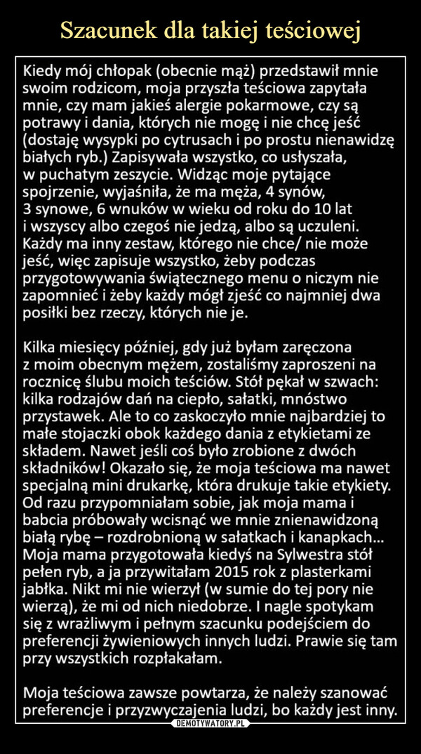  –  Kiedy mój chłopak (obecnie mąż) przedstawił mnieswoim rodzicom, moja przyszła teściowa zapytałamnie, czy mam jakieś alergie pokarmowe, czy sąpotrawy i dania, których nie mogę i nie chcę jeść(dostaję wysypki po cytrusach i po prostu nienawidzębiałych ryb.) Zapisywała wszystko, co usłyszała,w puchatym zeszycie. Widząc moje pytającespojrzenie, wyjaśniła, że ma męża, 4 synów,3 synowe, 6 wnuków w wieku od roku do 10 lati wszyscy albo czegoś nie jedzą, albo są uczuleni.Każdy ma inny zestaw, którego nie chce/ nie możejeść, więc zapisuje wszystko, żeby podczasprzygotowywania świątecznego menu o niczym niezapomnieć i żeby każdy mógł zjeść co najmniej dwaposiłki bez rzeczy, których nie je.Kilka miesięcy później, gdy już byłam zaręczonaz moim obecnym mężem, zostaliśmy zaproszeni narocznicę ślubu moich teściów. Stół pękał w szwach:kilka rodzajów dań na ciepło, sałatki, mnóstwoprzystawek. Ale to co zaskoczyło mnie najbardziej tomałe stojaczki obok każdego dania z etykietami zeskładem. Nawet jeśli coś było zrobione z dwóchskładników! Okazało się, że moja teściowa ma nawetspecjalną mini drukarkę, która drukuje takie etykiety.Od razu przypomniałam sobie, jak moja mama ibabcia próbowały wcisnąć we mnie znienawidzonąbiałą rybę - rozdrobnioną w sałatkach i kanapkach...Moja mama przygotowała kiedyś na Sylwestra stółpełen ryb, a ja przywitałam 2015 rok z plasterkamijabłka. Nikt mi nie wierzył (w sumie do tej pory niewierzą), że mi od nich niedobrze. I nagle spotykamsię z wrażliwym i pełnym szacunku podejściem dopreferencji żywieniowych innych ludzi. Prawie się tamprzy wszystkich rozpłakałam.Moja teściowa zawsze powtarza, że należy szanowaćpreferencje i przyzwyczajenia ludzi, bo każdy jest inny.