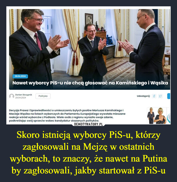 Skoro istnieją wyborcy PiS-u, którzy zagłosowali na Mejzę w ostatnich wyborach, to znaczy, że nawet na Putina by zagłosowali, jakby startował z PiS-u –  29.04.2024Nawet wyborcy PiS-u nie chcą głosować na Kamińskiego i WąsikaDorian Skrzypnik29.04.2024PolitykaDecyzja Prawa i Sprawiedliwości o umieszczeniu byłych posłów Mariusza Kamińskiego iMacieja Wąsika na listach wyborczych do Parlamentu Europejskiego wywołała mieszanereakcje wśród wyborców z Podlasia. Wiele osób z regionu wyraziło swoje zdanie,podkreślając swój sprzeciw wobec kandydatur skazanych polityków.Udostępnij: Yenneneneeees