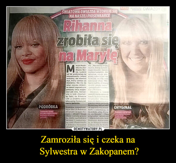 Zamroziła się i czeka na Sylwestra w Zakopanem? –  21a leGWIAZDY (13)SWIATOWA GWIAZDA WZORUJE SIĘNA NASZEJ PIOSENKARCERihannaSUPERzrobiła się...na MarylePODRÓBKASwiatowej stawyartystka najwyrazeinspinale su naszaMaryla Rodo- nia. Nie cierpię swojejwicz to cho-dząca Iko-na. Ludzieod lat podziwiają jejniesamowity talentwokalny, ale równieżstyl, który oddaje jejcharakter. Nie ma sięwięc czemu dziwić,że nawet zagranicznegwiazdy chcą wyglą-dać jak ona. Świad-czy o tym chociażby fakt, że Rihanna(36 1.) zrobiła sabletaką samą fryzurę jaknasza gwiazda,Znakiem rozpoznawczym Maryli Rodowiczod lat jest ta sama fryzura długie blondwłosy z prostą grzywką lekko zachodzącana oczy zasłaniajaca czoło. Piosenkarkaw jednym z w wywiadówzdradziła, dlaczego nietwarzy, dlatego ja zasla-niam włosami. Zawszemialam kompleks. Jakoglądam swoje pro-gramy telewizyjne czywywiady, to cały czasnarzucam włosy. Mia-tam kompleks, ze muszęzwezić swoją twarz"- powiedziała w rozmo-wie z PlotkirmOstatnio w takiejsamej fryzurze zaprezentowała się swiatowej sla-wy artystka Rihanna,która do złudzenia przypomina nasza gwiazdeWysłalisiny Maryli zdjęcie zagranicznej piosenkarkiz informacją, żeta zrobila sobie fryzurena Maryle" Cheewyglądać młodziejodpowiedziala namRodowicz, ktora uns-la, že Rihanna wortjo się na niej, by wygladie tak miodo jak onaORYGINAŁRodowice of lat mataka sama fryzurę.Tu jej znakPepnawczy